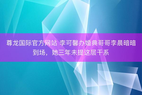 尊龙国际官方网站 李可馨办婚典哥哥李晨暗暗到场,她三年未提这层干系