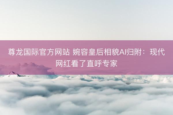 尊龙国际官方网站 婉容皇后相貌AI归附:现代网红看了直呼专家
