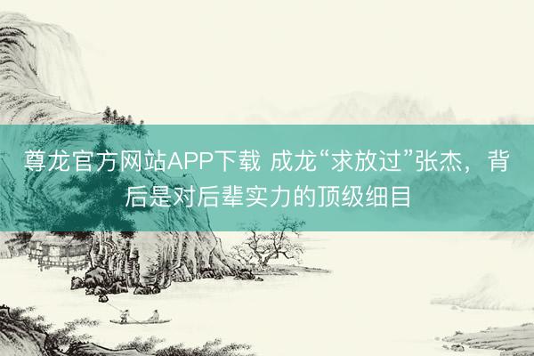 尊龙官方网站APP下载 成龙“求放过”张杰，背后是对后辈实力的顶级细目