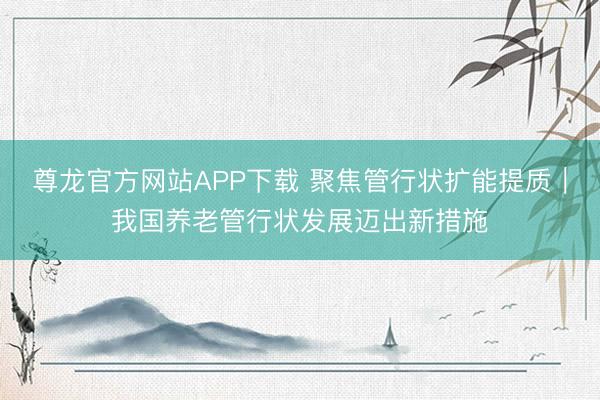 尊龙官方网站APP下载 聚焦管行状扩能提质｜我国养老管行状发展迈出新措施