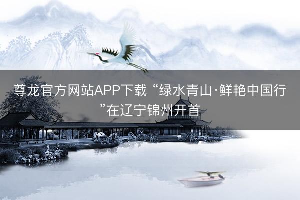 尊龙官方网站APP下载 “绿水青山·鲜艳中国行”在辽宁锦州开首