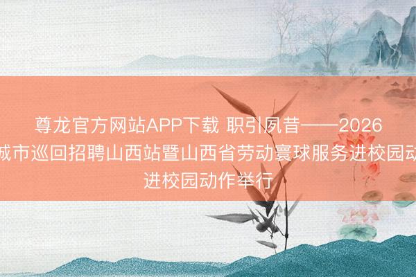 尊龙官方网站APP下载 职引夙昔——2026年寰宇城市巡回招聘山西站暨山西省劳动寰球服务进校园动作举行