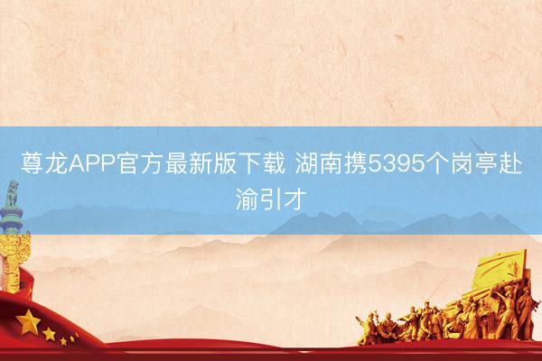 尊龙APP官方最新版下载 湖南携5395个岗亭赴渝引才