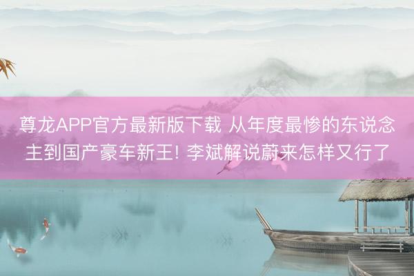 尊龙APP官方最新版下载 从年度最惨的东说念主到国产豪车新王! 李斌解说蔚来怎样又行了