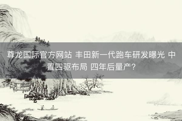尊龙国际官方网站 丰田新一代跑车研发曝光 中置四驱布局 四年后量产?