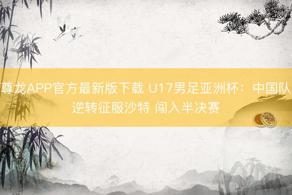 尊龙APP官方最新版下载 U17男足亚洲杯:中国队逆转征服沙特 闯入半决赛
