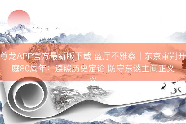 尊龙APP官方最新版下载 蓝厅不雅察丨东京审判开庭80周年：遵照历史定论 防守东谈主间正义