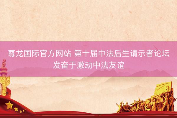 尊龙国际官方网站 第十届中法后生请示者论坛发奋于激动中法友谊