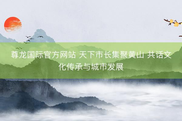 尊龙国际官方网站 天下市长集聚黄山 共话文化传承与城市发展