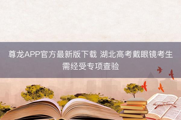 尊龙APP官方最新版下载 湖北高考戴眼镜考生需经受专项查验