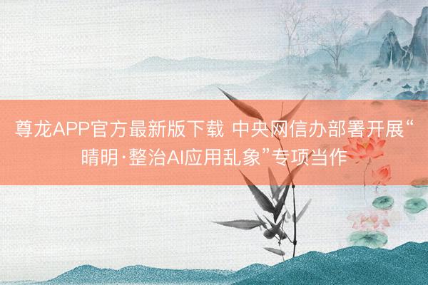 尊龙APP官方最新版下载 中央网信办部署开展“晴明·整治AI应用乱象”专项当作