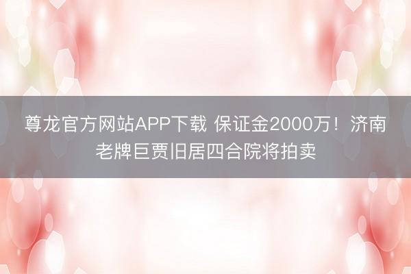 尊龙官方网站APP下载 保证金2000万!济南老牌巨贾旧居四合院将拍卖