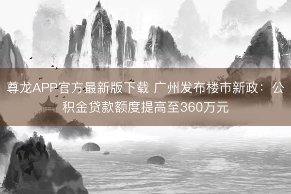 尊龙APP官方最新版下载 广州发布楼市新政:公积金贷款额度提高至360万元