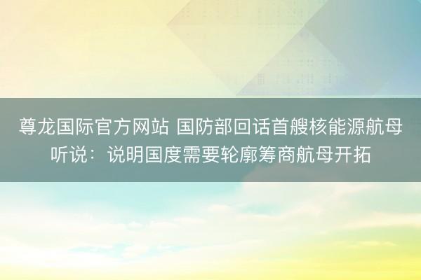 尊龙国际官方网站 国防部回话首艘核能源航母听说:说明国度需要轮廓筹商航母开拓