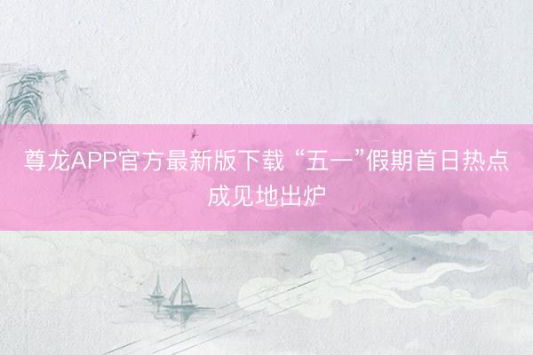 尊龙APP官方最新版下载 “五一”假期首日热点成见地出炉