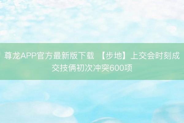 尊龙APP官方最新版下载 【步地】上交会时刻成交技俩初次冲突600项