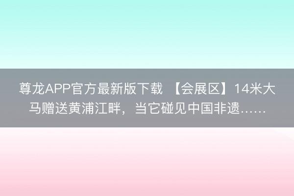 尊龙APP官方最新版下载 【会展区】14米大马赠送黄浦江畔,当它碰见中国非遗……