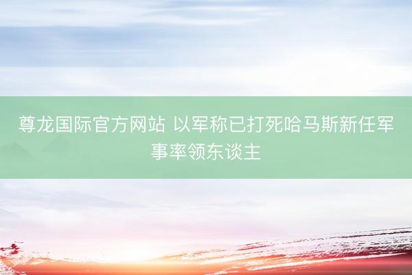 尊龙国际官方网站 以军称已打死哈马斯新任军事率领东谈主