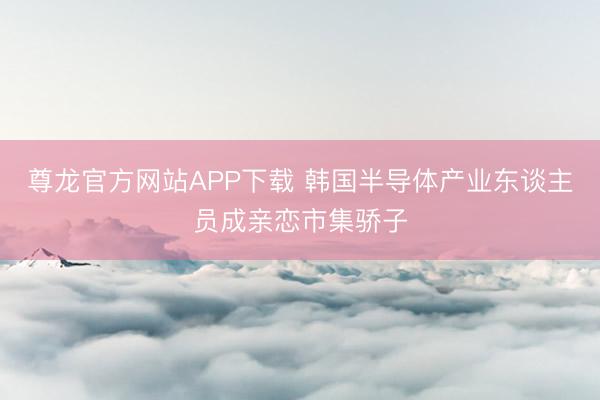 尊龙官方网站APP下载 韩国半导体产业东谈主员成亲恋市集骄子