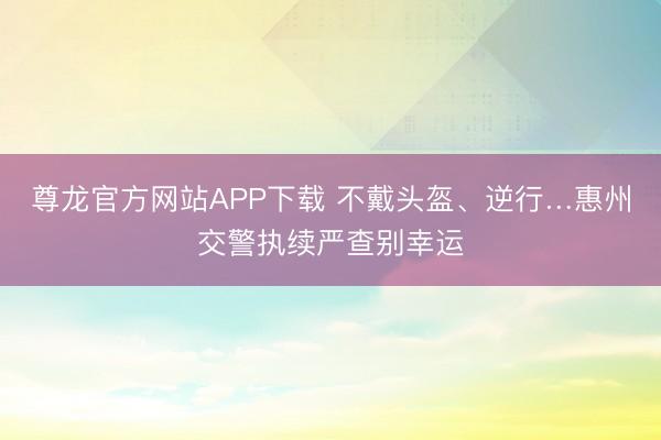 尊龙官方网站APP下载 不戴头盔、逆行…惠州交警执续严查别幸运