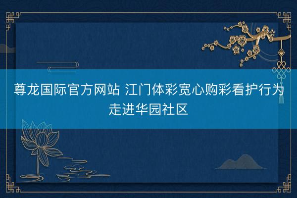 尊龙国际官方网站 江门体彩宽心购彩看护行为走进华园社区