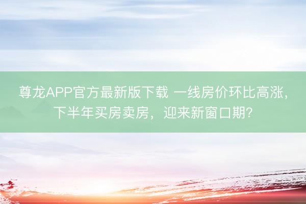 尊龙APP官方最新版下载 一线房价环比高涨,下半年买房卖房,迎来新窗口期?