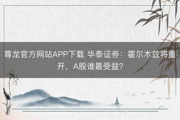 尊龙官方网站APP下载 华泰证券:霍尔木兹将重开,A股谁最受益?