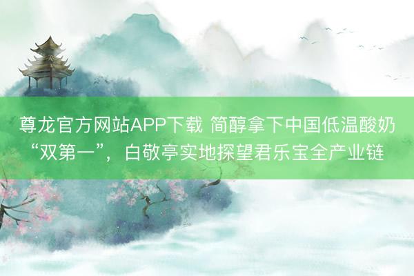 尊龙官方网站APP下载 简醇拿下中国低温酸奶“双第一”,白敬亭实地探望君乐宝全产业链