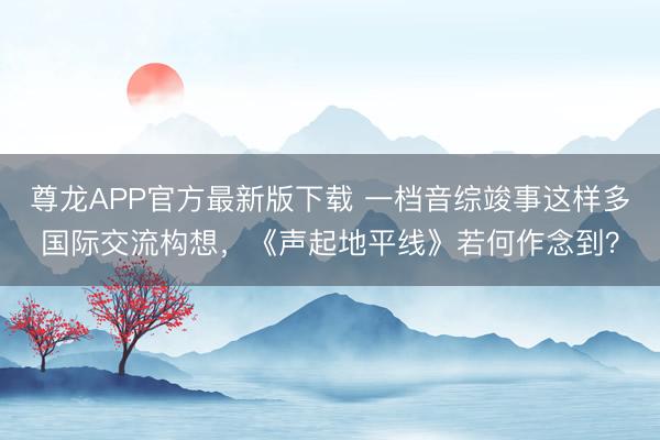 尊龙APP官方最新版下载 一档音综竣事这样多国际交流构想,《声起地平线》若何作念到?