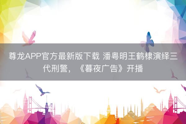 尊龙APP官方最新版下载 潘粤明王鹤棣演绎三代刑警,《暮夜广告》开播