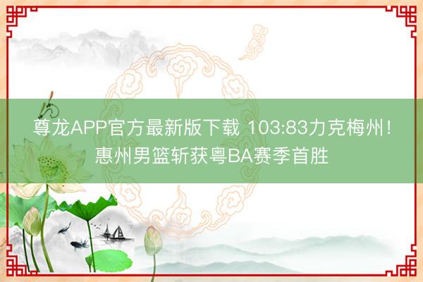 尊龙APP官方最新版下载 103:83力克梅州!惠州男篮斩获粤BA赛季首胜