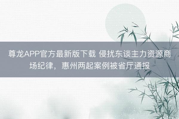 尊龙APP官方最新版下载 侵扰东谈主力资源商场纪律,惠州两起案例被省厅通报