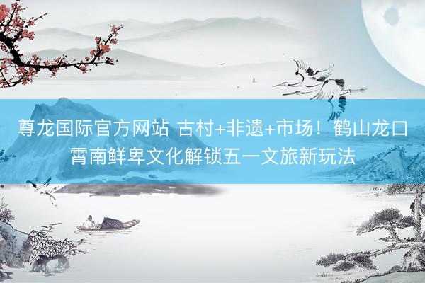 尊龙国际官方网站 古村+非遗+市场!鹤山龙口霄南鲜卑文化解锁五一文旅新玩法