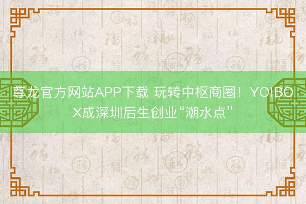 尊龙官方网站APP下载 玩转中枢商圈!YO!BOX成深圳后生创业“潮水点”