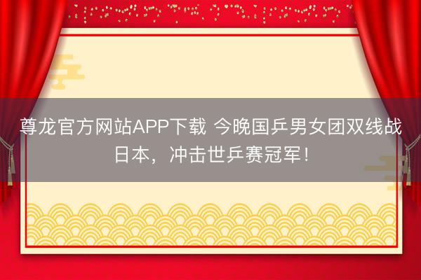 尊龙官方网站APP下载 今晚国乒男女团双线战日本,冲击世乒赛冠军!
