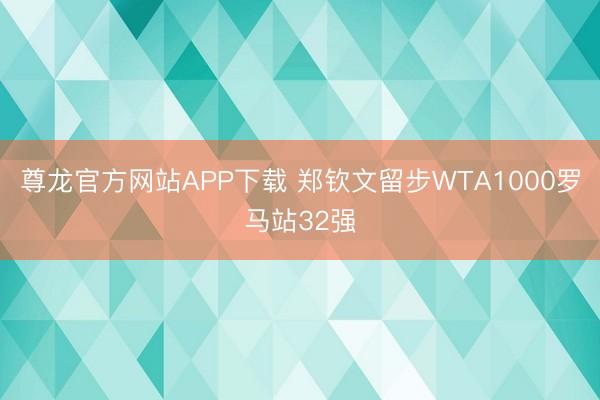 尊龙官方网站APP下载 郑钦文留步WTA1000罗马站32强