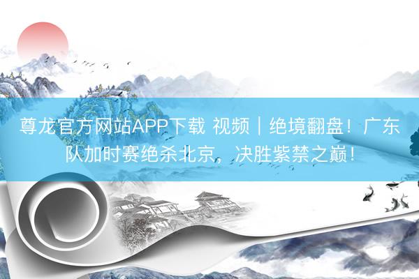 尊龙官方网站APP下载 视频|绝境翻盘!广东队加时赛绝杀北京,决胜紫禁之巅!