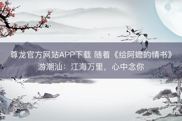 尊龙官方网站APP下载 随着《给阿嬷的情书》游潮汕:江海万里,心中念你