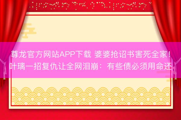尊龙官方网站APP下载 婆婆抢诏书害死全家!叶璃一招复仇让全网泪崩:有些债必须用命还
