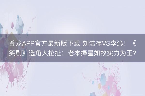 尊龙APP官方最新版下载 刘浩存VS李沁!《笑剧》选角大拉扯:老本捧星如故实力为王?