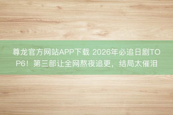 尊龙官方网站APP下载 2026年必追日剧TOP6!第三部让全网熬夜追更,结局太催泪