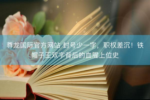 尊龙国际官方网站 封号少一字,职权差沉!铁帽子王双字背后的血腥上位史