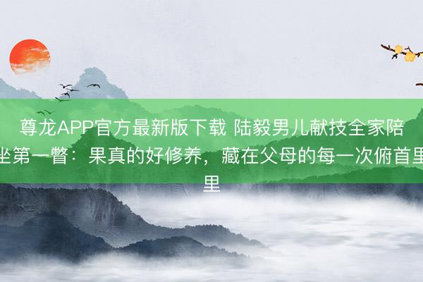 尊龙APP官方最新版下载 陆毅男儿献技全家陪坐第一瞥:果真的好修养,藏在父母的每一次俯首里