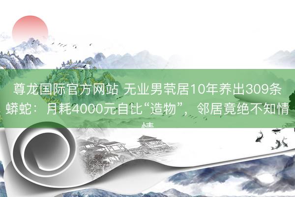 尊龙国际官方网站 无业男茕居10年养出309条蟒蛇:月耗4000元自比“造物”,邻居竟绝不知情