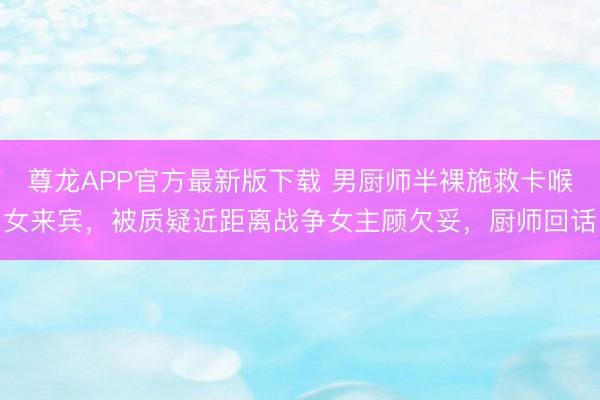 尊龙APP官方最新版下载 男厨师半裸施救卡喉女来宾,被质疑近距离战争女主顾欠妥,厨师回话