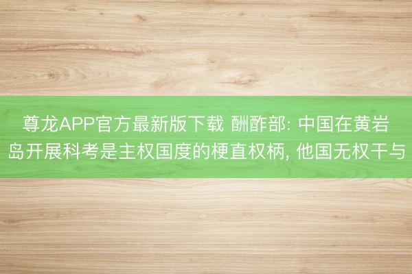 尊龙APP官方最新版下载 酬酢部: 中国在黄岩岛开展科考是主权国度的梗直权柄, 他国无权干与