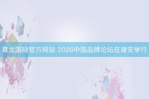 尊龙国际官方网站 2026中国品牌论坛在雄安举行
