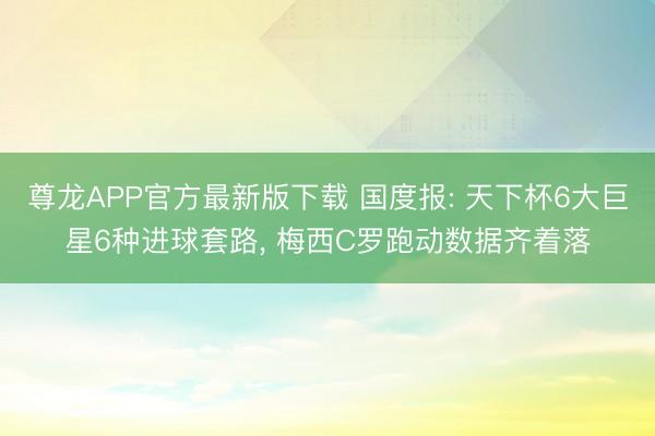 尊龙APP官方最新版下载 国度报: 天下杯6大巨星6种进球套路, 梅西C罗跑动数据齐着落