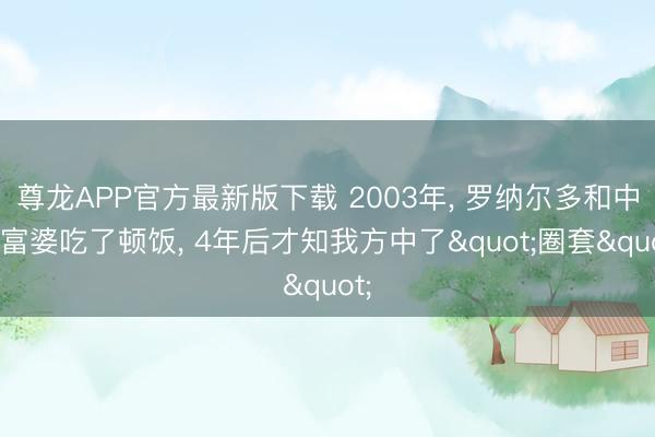 尊龙APP官方最新版下载 2003年, 罗纳尔多和中国富婆吃了顿饭, 4年后才知我方中了"圈套"