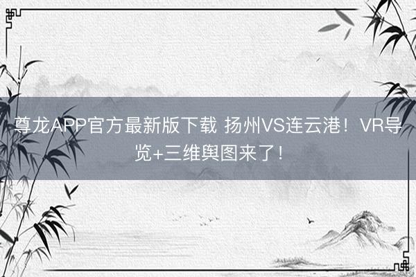 尊龙APP官方最新版下载 扬州VS连云港!VR导览+三维舆图来了!